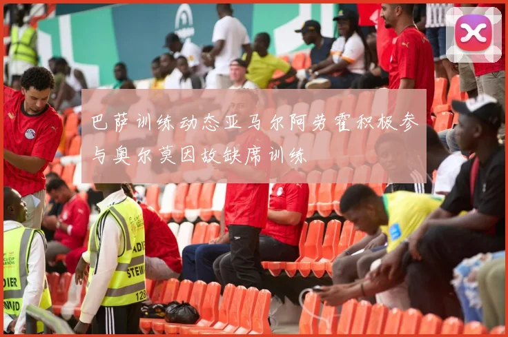 巴萨训练动态亚马尔阿劳霍积极参与奥尔莫因故缺席训练