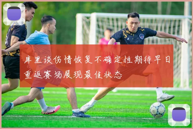 库里谈伤情恢复不确定性期待早日重返赛场展现最佳状态