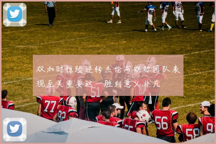 双加时惊险逆转杰伦布朗称团队表现至关重要这一胜利意义非凡