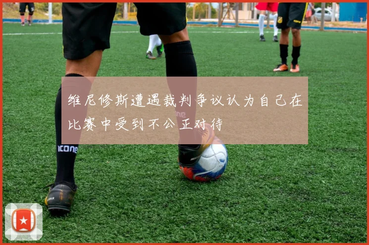 维尼修斯遭遇裁判争议认为自己在比赛中受到不公正对待