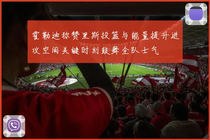 霍勒迪称赞里斯投篮与能量提升进攻空间关键时刻鼓舞全队士气