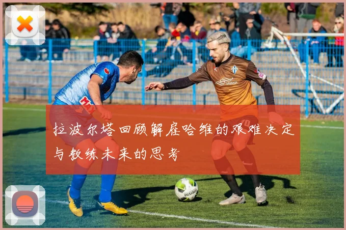 拉波尔塔回顾解雇哈维的艰难决定与教练未来的思考