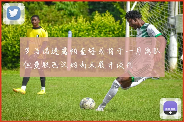 罗马诺透露帕奎塔或将于一月离队但曼联西汉姆尚未展开谈判