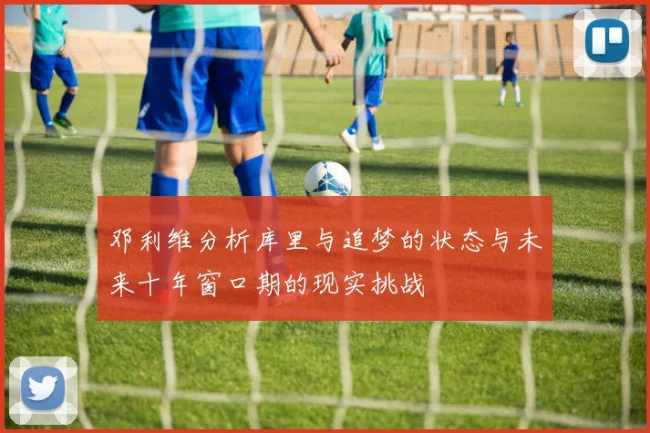 邓利维分析库里与追梦的状态与未来十年窗口期的现实挑战