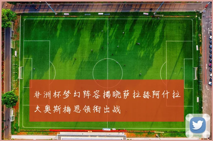非洲杯梦幻阵容揭晓萨拉赫阿什拉夫奥斯梅恩领衔出战