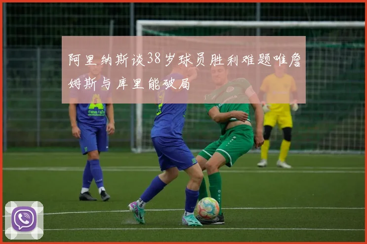 阿里纳斯谈38岁球员胜利难题唯詹姆斯与库里能破局