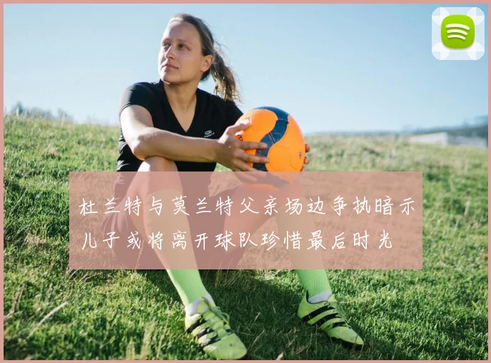 杜兰特与莫兰特父亲场边争执暗示儿子或将离开球队珍惜最后时光