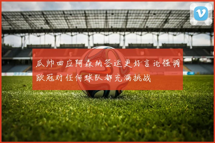 瓜帅回应阿森纳签运更好言论强调欧冠对任何球队都充满挑战