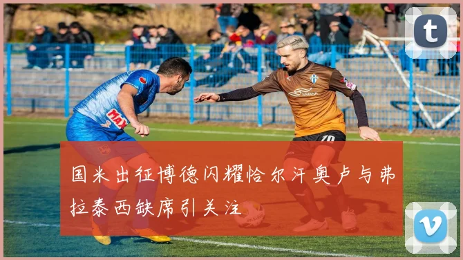 国米出征博德闪耀恰尔汗奥卢与弗拉泰西缺席引关注