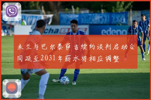 米兰与巴尔泰萨吉续约谈判启动合同延至2031年薪水将相应调整