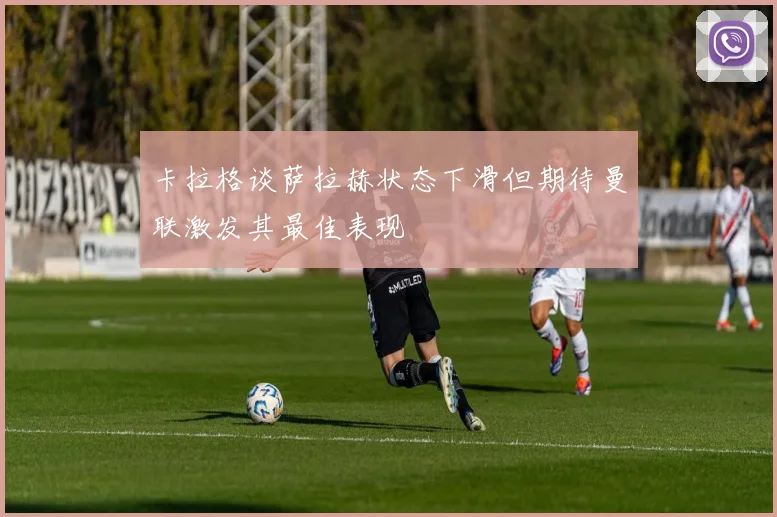 卡拉格谈萨拉赫状态下滑但期待曼联激发其最佳表现
