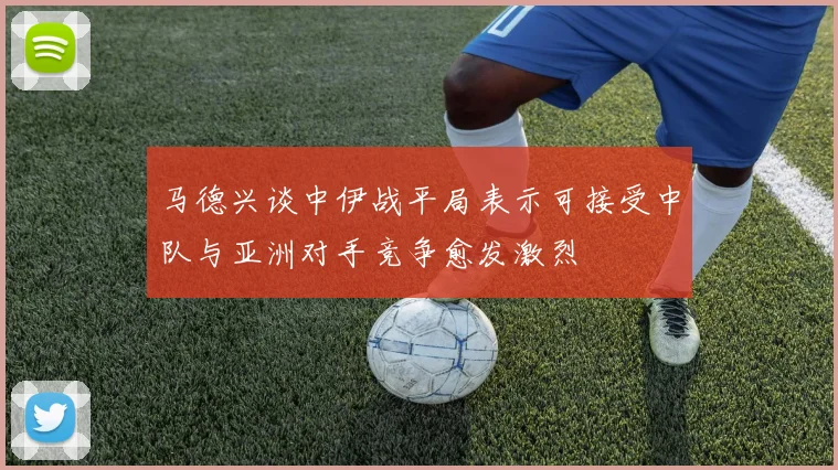 马德兴谈中伊战平局表示可接受中队与亚洲对手竞争愈发激烈