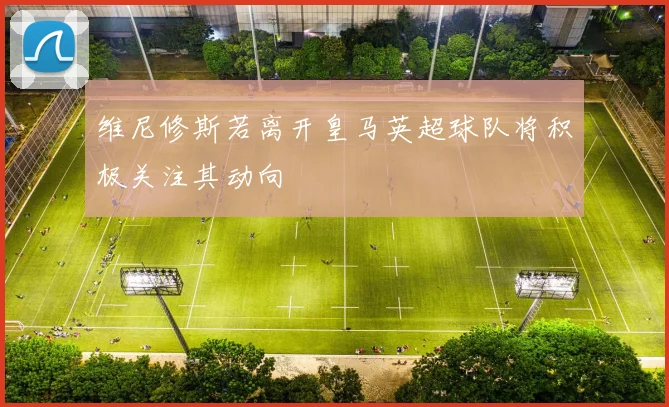 维尼修斯若离开皇马英超球队将积极关注其动向
