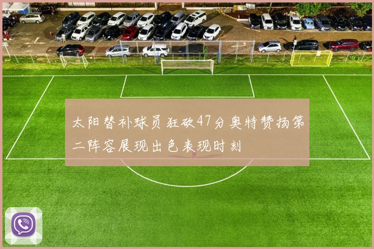 太阳替补球员狂砍47分奥特赞扬第二阵容展现出色表现时刻