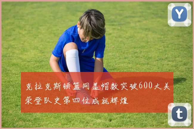 克拉克斯顿篮网盖帽数突破600大关荣登队史第四位成就辉煌