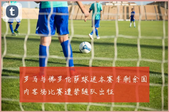 罗马与佛罗伦萨球迷本赛季剩余国内客场比赛遭禁随队出征