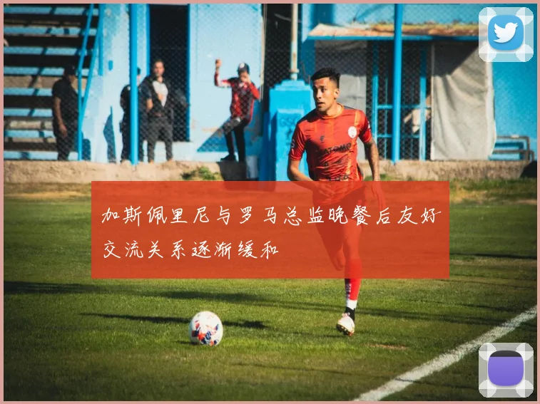 加斯佩里尼与罗马总监晚餐后友好交流关系逐渐缓和