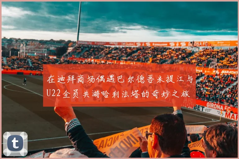 在迪拜商场偶遇巴尔德吾米提江与U22全员共游哈利法塔的奇妙之旅