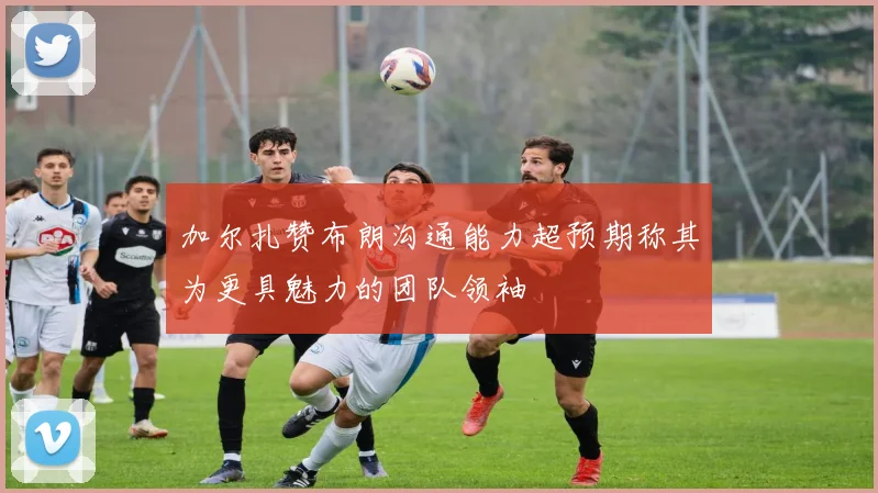 加尔扎赞布朗沟通能力超预期称其为更具魅力的团队领袖