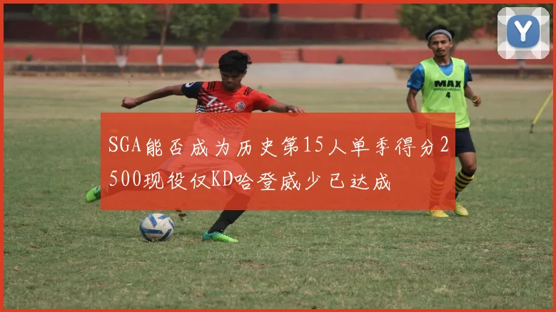 SGA能否成为历史第15人单季得分2500现役仅KD哈登威少已达成