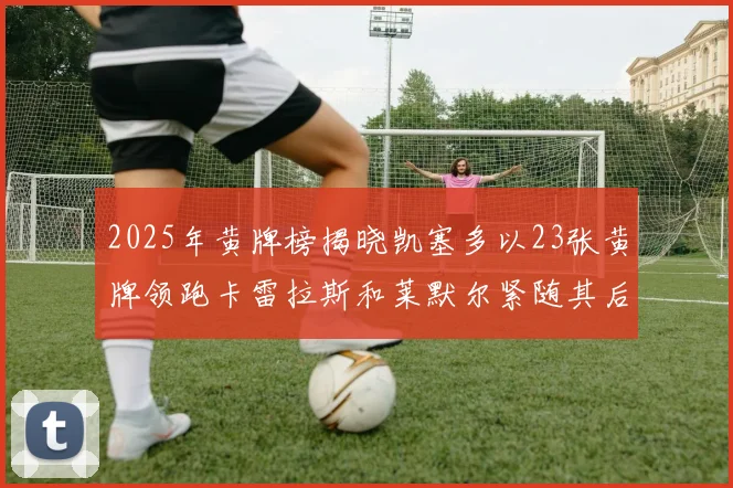 2025年黄牌榜揭晓凯塞多以23张黄牌领跑卡雷拉斯和莱默尔紧随其后