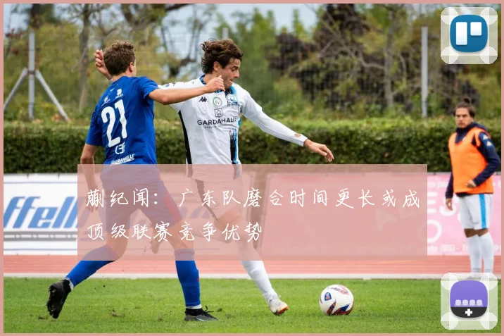 蒯纪闻：广东队磨合时间更长或成顶级联赛竞争优势