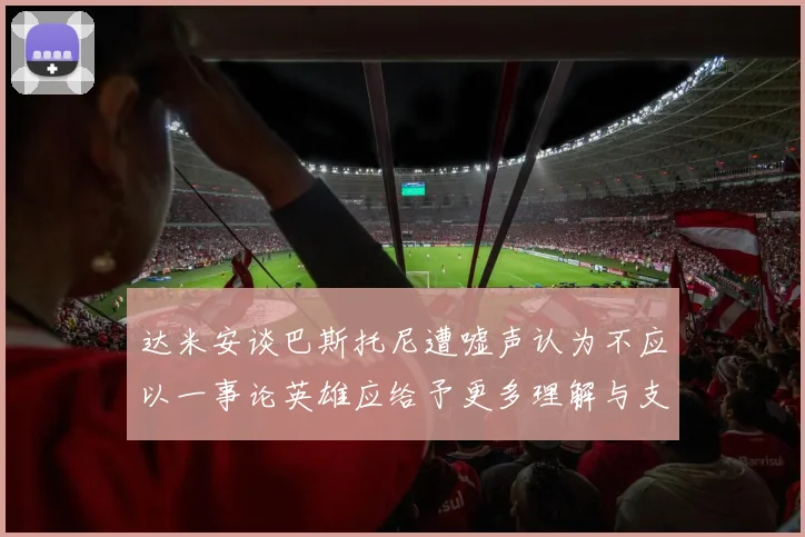 达米安谈巴斯托尼遭嘘声认为不应以一事论英雄应给予更多理解与支持