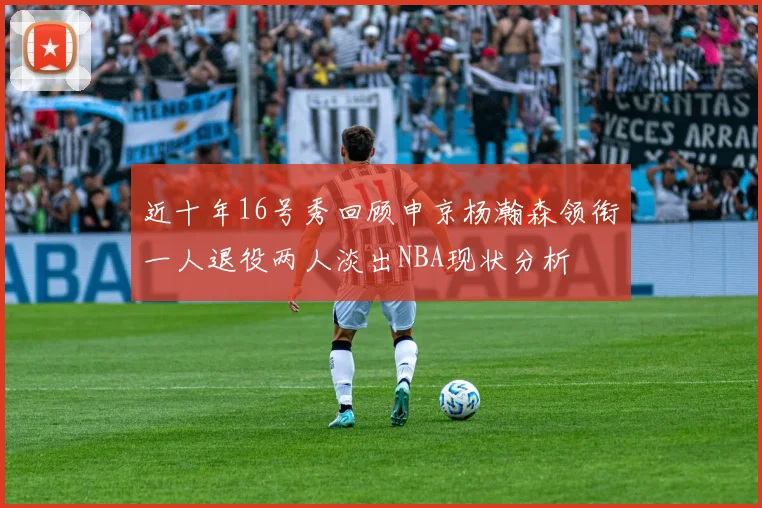 近十年16号秀回顾申京杨瀚森领衔一人退役两人淡出NBA现状分析